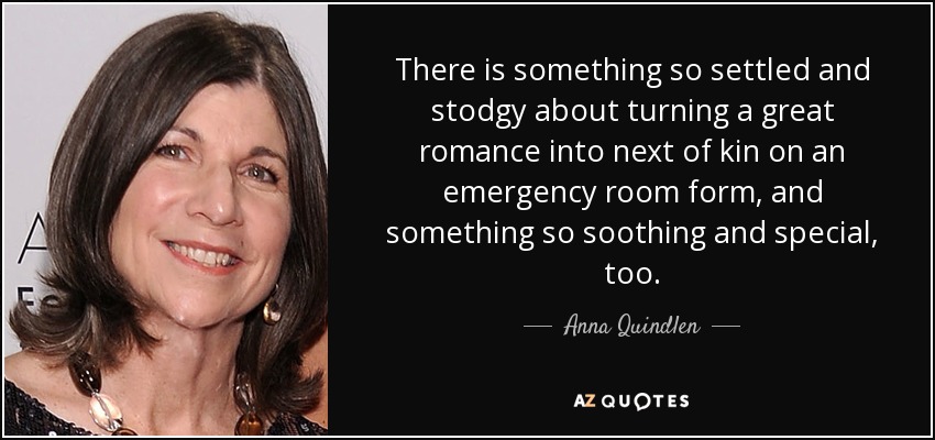 There is something so settled and stodgy about turning a great romance into next of kin on an emergency room form, and something so soothing and special, too. - Anna Quindlen