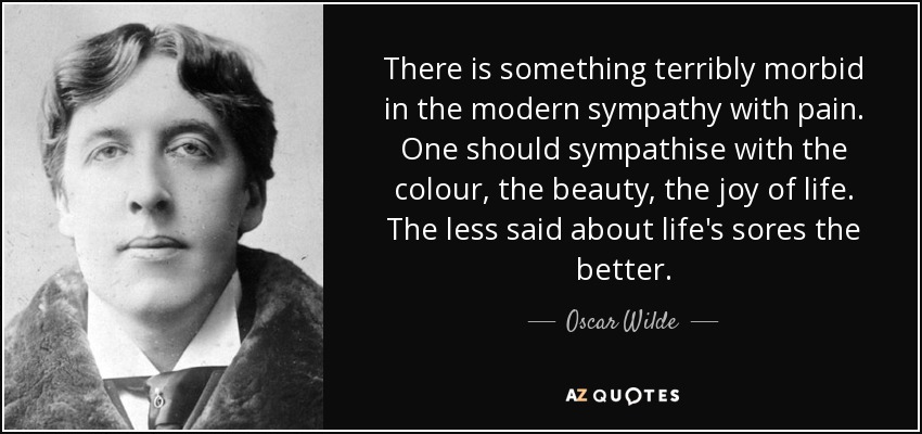 There is something terribly morbid in the modern sympathy with pain. One should sympathise with the colour, the beauty, the joy of life. The less said about life's sores the better. - Oscar Wilde