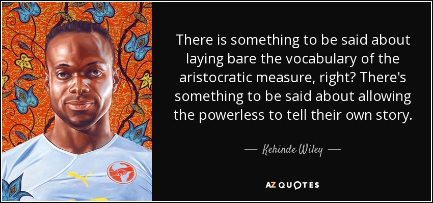 There is something to be said about laying bare the vocabulary of the aristocratic measure, right? There's something to be said about allowing the powerless to tell their own story. - Kehinde Wiley