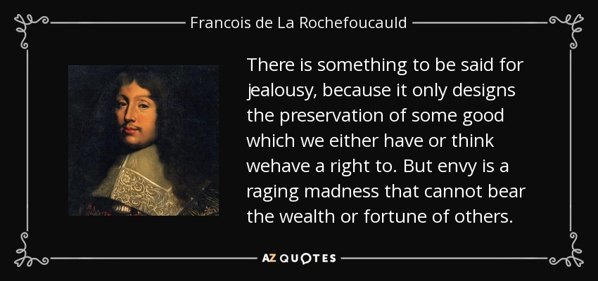 There is something to be said for jealousy, because it only designs the preservation of some good which we either have or think wehave a right to. But envy is a raging madness that cannot bear the wealth or fortune of others. - Francois de La Rochefoucauld