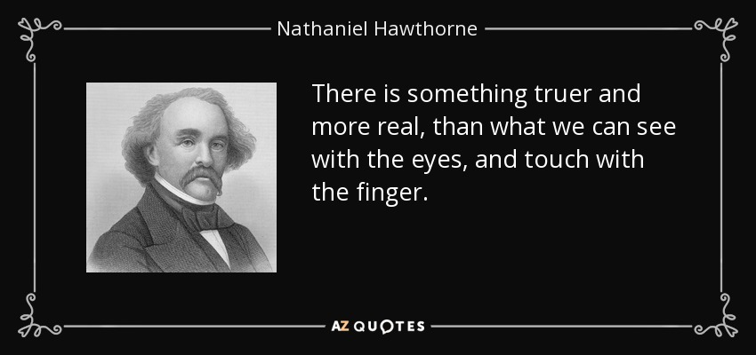 There is something truer and more real, than what we can see with the eyes, and touch with the finger. - Nathaniel Hawthorne