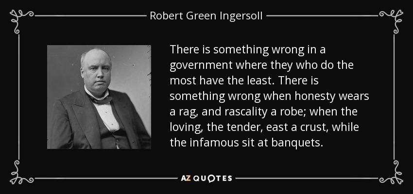 There is something wrong in a government where they who do the most have the least. There is something wrong when honesty wears a rag, and rascality a robe; when the loving, the tender, east a crust, while the infamous sit at banquets. - Robert Green Ingersoll