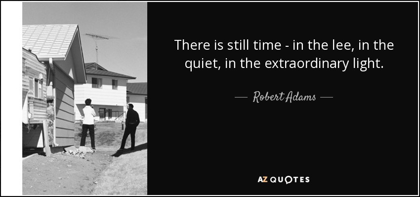 There is still time - in the lee, in the quiet, in the extraordinary light. - Robert Adams