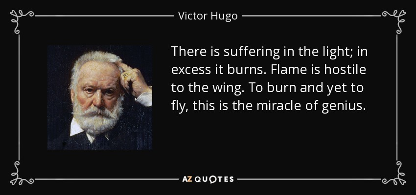 There is suffering in the light; in excess it burns. Flame is hostile to the wing. To burn and yet to fly, this is the miracle of genius. - Victor Hugo