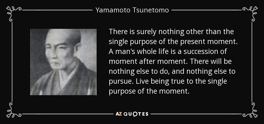 There is surely nothing other than the single purpose of the present moment. A man's whole life is a succession of moment after moment. There will be nothing else to do, and nothing else to pursue. Live being true to the single purpose of the moment. - Yamamoto Tsunetomo