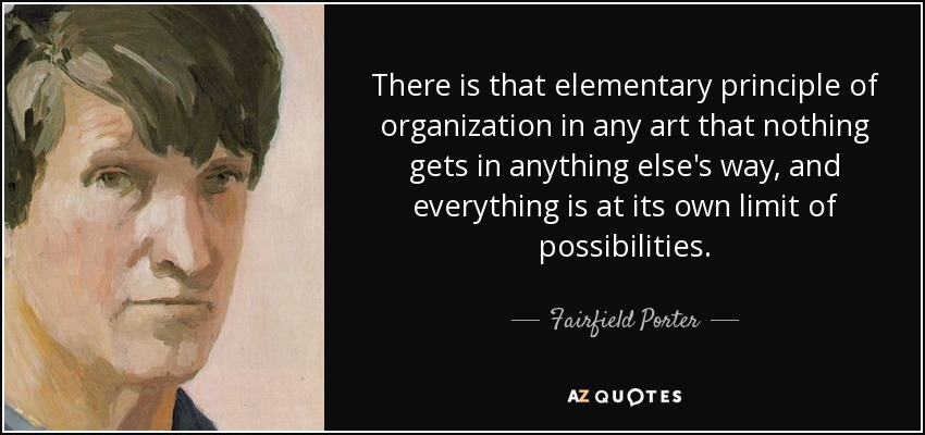 There is that elementary principle of organization in any art that nothing gets in anything else's way, and everything is at its own limit of possibilities. - Fairfield Porter