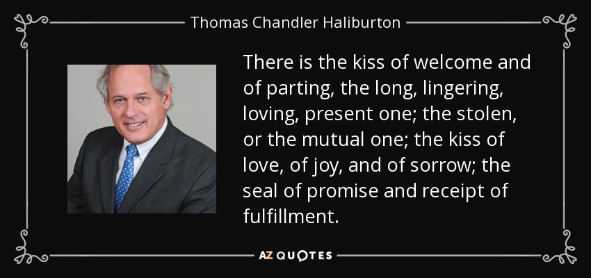 There is the kiss of welcome and of parting, the long, lingering, loving, present one; the stolen, or the mutual one; the kiss of love, of joy, and of sorrow; the seal of promise and receipt of fulfillment. - Thomas Chandler Haliburton
