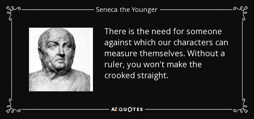 There is the need for someone against which our characters can measure themselves. Without a ruler, you won't make the crooked straight. - Seneca the Younger