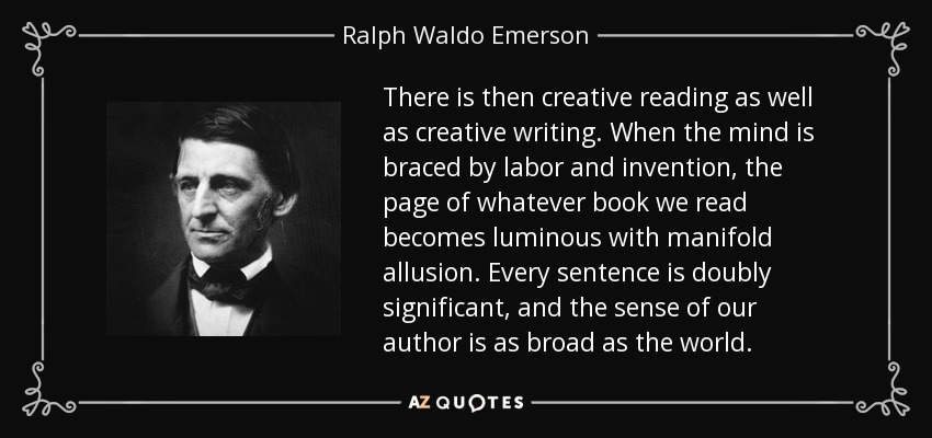There is then creative reading as well as creative writing. When the mind is braced by labor and invention, the page of whatever book we read becomes luminous with manifold allusion. Every sentence is doubly significant, and the sense of our author is as broad as the world. - Ralph Waldo Emerson