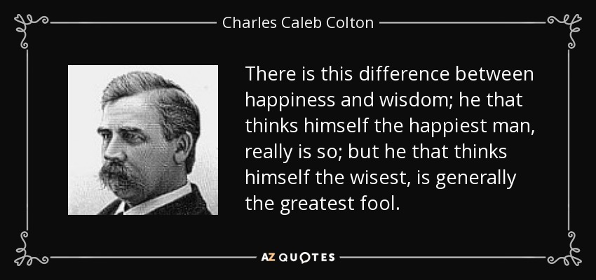 There is this difference between happiness and wisdom; he that thinks himself the happiest man, really is so; but he that thinks himself the wisest, is generally the greatest fool. - Charles Caleb Colton