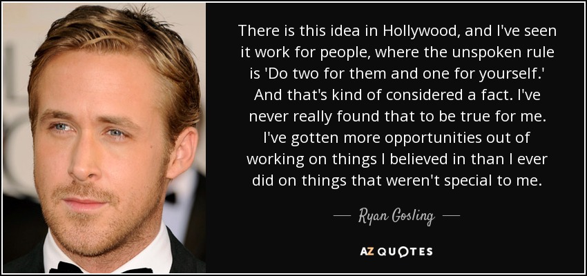 There is this idea in Hollywood, and I've seen it work for people, where the unspoken rule is 'Do two for them and one for yourself.' And that's kind of considered a fact. I've never really found that to be true for me. I've gotten more opportunities out of working on things I believed in than I ever did on things that weren't special to me. - Ryan Gosling