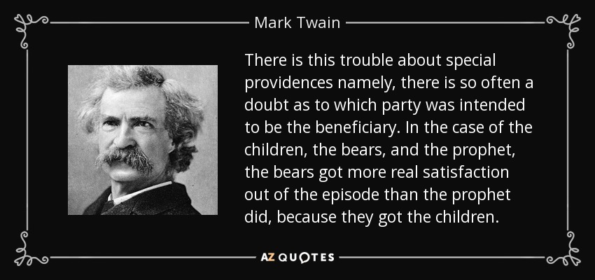 There is this trouble about special providences namely, there is so often a doubt as to which party was intended to be the beneficiary. In the case of the children, the bears, and the prophet, the bears got more real satisfaction out of the episode than the prophet did, because they got the children. - Mark Twain