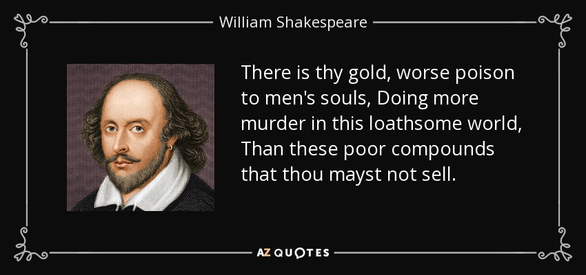 There is thy gold, worse poison to men's souls, Doing more murder in this loathsome world, Than these poor compounds that thou mayst not sell. - William Shakespeare
