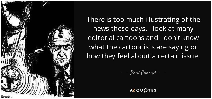 There is too much illustrating of the news these days. I look at many editorial cartoons and I don't know what the cartoonists are saying or how they feel about a certain issue. - Paul Conrad