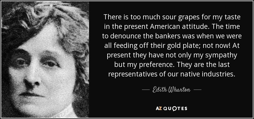 There is too much sour grapes for my taste in the present American attitude. The time to denounce the bankers was when we were all feeding off their gold plate; not now! At present they have not only my sympathy but my preference. They are the last representatives of our native industries. - Edith Wharton