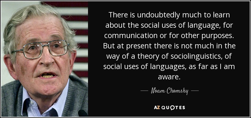 There is undoubtedly much to learn about the social uses of language, for communication or for other purposes. But at present there is not much in the way of a theory of sociolinguistics, of social uses of languages, as far as I am aware. - Noam Chomsky