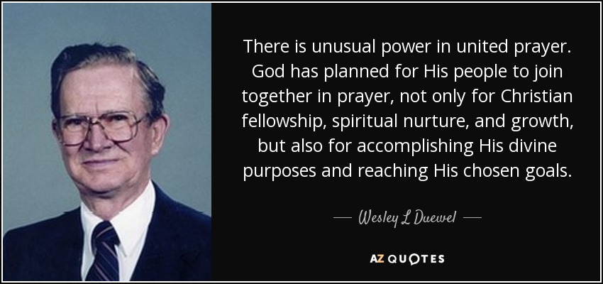 There is unusual power in united prayer. God has planned for His people to join together in prayer, not only for Christian fellowship, spiritual nurture, and growth, but also for accomplishing His divine purposes and reaching His chosen goals. - Wesley L Duewel