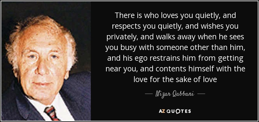 There is who loves you quietly, and respects you quietly, and wishes you privately, and walks away when he sees you busy with someone other than him, and his ego restrains him from getting near you, and contents himself with the love for the sake of love - Nizar Qabbani
