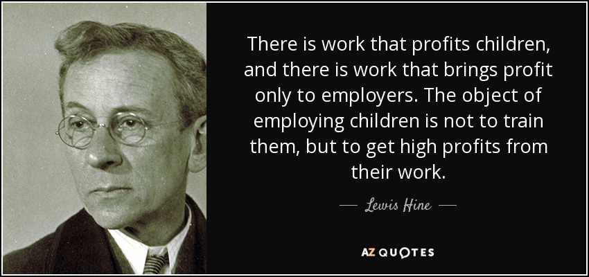 There is work that profits children, and there is work that brings profit only to employers. The object of employing children is not to train them, but to get high profits from their work. - Lewis Hine