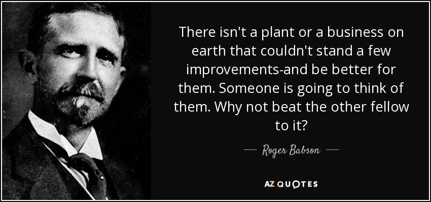 There isn't a plant or a business on earth that couldn't stand a few improvements-and be better for them. Someone is going to think of them. Why not beat the other fellow to it? - Roger Babson