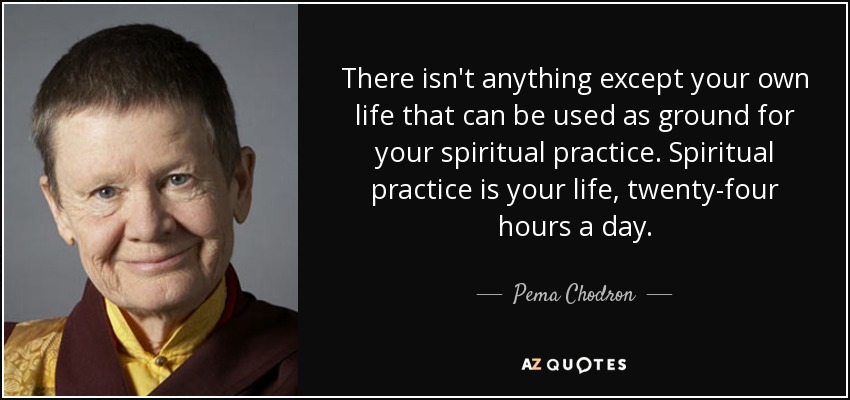There isn't anything except your own life that can be used as ground for your spiritual practice. Spiritual practice is your life, twenty-four hours a day. - Pema Chodron