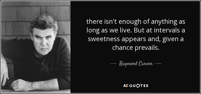 there isn't enough of anything as long as we live. But at intervals a sweetness appears and, given a chance prevails. - Raymond Carver