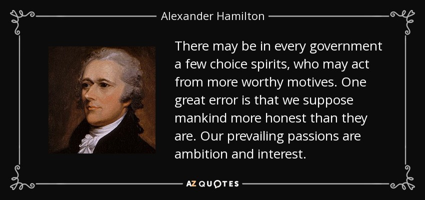 There may be in every government a few choice spirits, who may act from more worthy motives. One great error is that we suppose mankind more honest than they are. Our prevailing passions are ambition and interest. - Alexander Hamilton