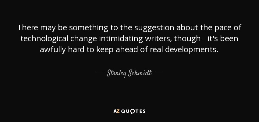 There may be something to the suggestion about the pace of technological change intimidating writers, though - it's been awfully hard to keep ahead of real developments. - Stanley Schmidt