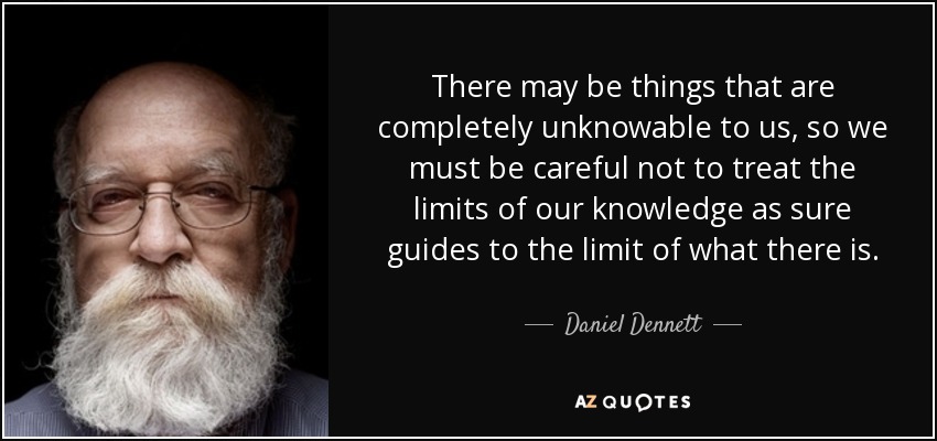 There may be things that are completely unknowable to us, so we must be careful not to treat the limits of our knowledge as sure guides to the limit of what there is. - Daniel Dennett