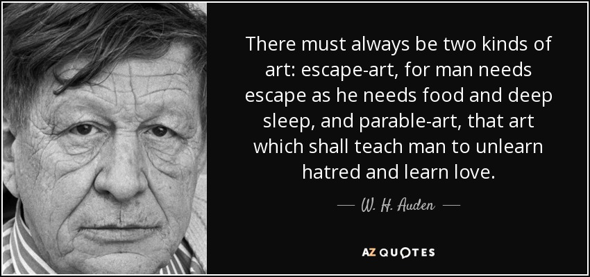 There must always be two kinds of art: escape-art, for man needs escape as he needs food and deep sleep, and parable-art, that art which shall teach man to unlearn hatred and learn love. - W. H. Auden