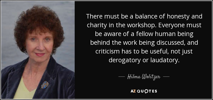 There must be a balance of honesty and charity in the workshop. Everyone must be aware of a fellow human being behind the work being discussed, and criticism has to be useful, not just derogatory or laudatory. - Hilma Wolitzer