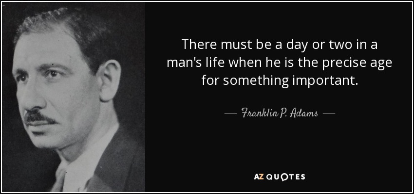 There must be a day or two in a man's life when he is the precise age for something important. - Franklin P. Adams