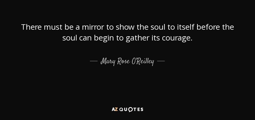 There must be a mirror to show the soul to itself before the soul can begin to gather its courage. - Mary Rose O'Reilley