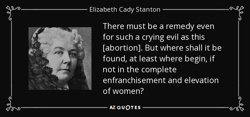 There must be a remedy even for such a crying evil as this [abortion]. But where shall it be found, at least where begin, if not in the complete enfranchisement and elevation of women? - Elizabeth Cady Stanton