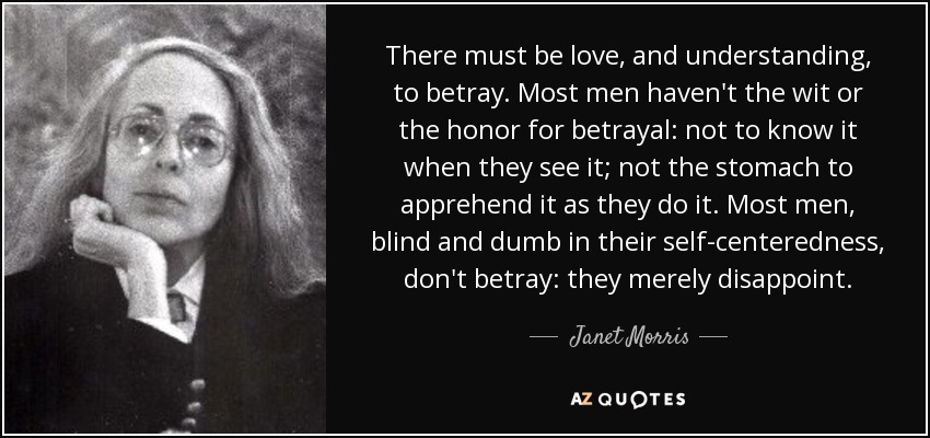 There must be love, and understanding, to betray. Most men haven't the wit or the honor for betrayal: not to know it when they see it; not the stomach to apprehend it as they do it. Most men, blind and dumb in their self-centeredness, don't betray: they merely disappoint. - Janet Morris