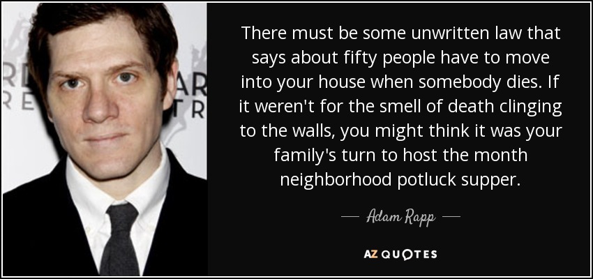 There must be some unwritten law that says about fifty people have to move into your house when somebody dies. If it weren't for the smell of death clinging to the walls, you might think it was your family's turn to host the month neighborhood potluck supper. - Adam Rapp