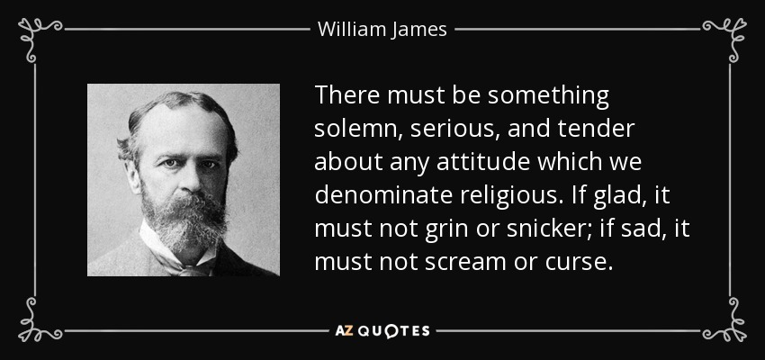 There must be something solemn, serious, and tender about any attitude which we denominate religious. If glad, it must not grin or snicker; if sad, it must not scream or curse. - William James