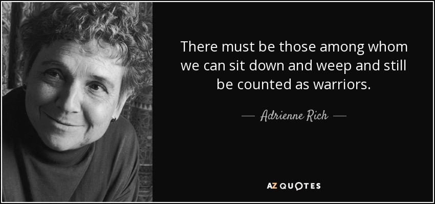 There must be those among whom we can sit down and weep and still be counted as warriors. - Adrienne Rich