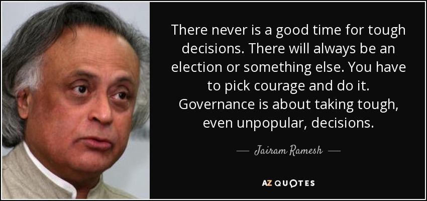 There never is a good time for tough decisions. There will always be an election or something else. You have to pick courage and do it. Governance is about taking tough, even unpopular, decisions. - Jairam Ramesh