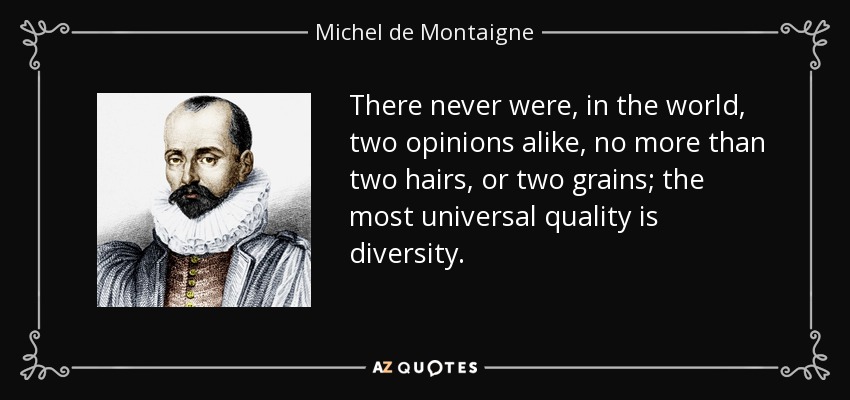 There never were, in the world, two opinions alike, no more than two hairs, or two grains; the most universal quality is diversity. - Michel de Montaigne