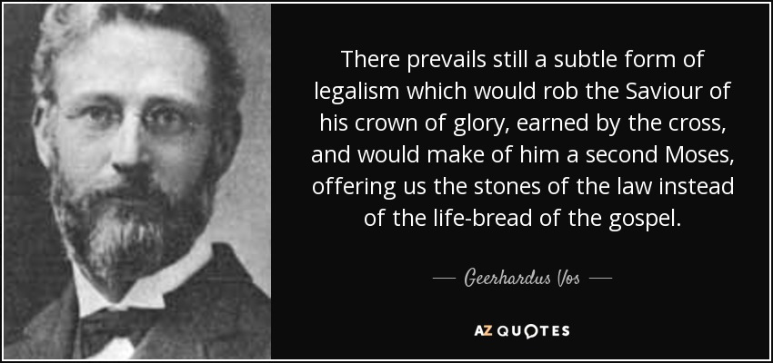 There prevails still a subtle form of legalism which would rob the Saviour of his crown of glory, earned by the cross, and would make of him a second Moses, offering us the stones of the law instead of the life-bread of the gospel. - Geerhardus Vos