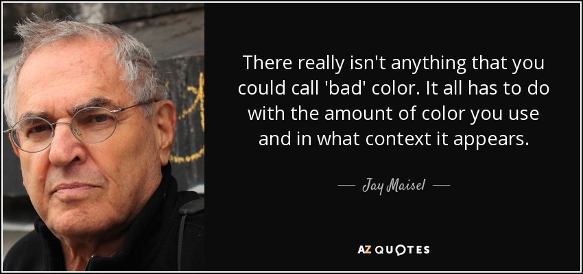 There really isn't anything that you could call 'bad' color. It all has to do with the amount of color you use and in what context it appears. - Jay Maisel