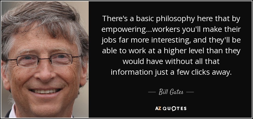There's a basic philosophy here that by empowering...workers you'll make their jobs far more interesting, and they'll be able to work at a higher level than they would have without all that information just a few clicks away. - Bill Gates