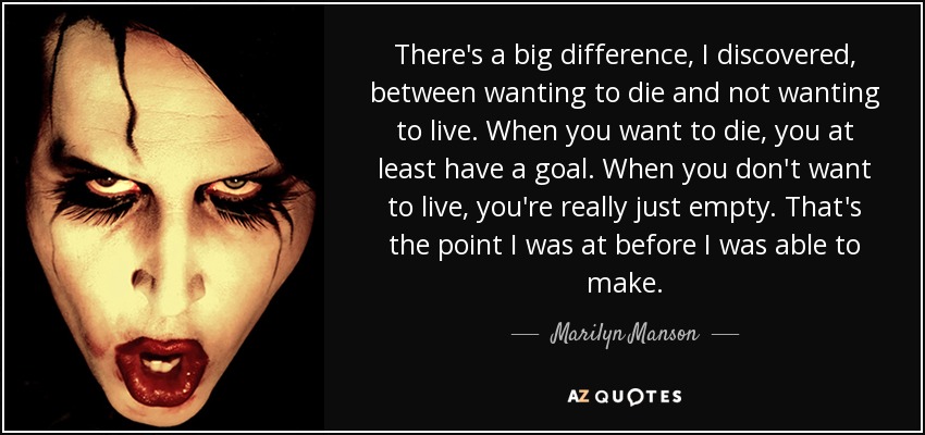 There's a big difference, I discovered, between wanting to die and not wanting to live. When you want to die, you at least have a goal. When you don't want to live, you're really just empty. That's the point I was at before I was able to make. - Marilyn Manson
