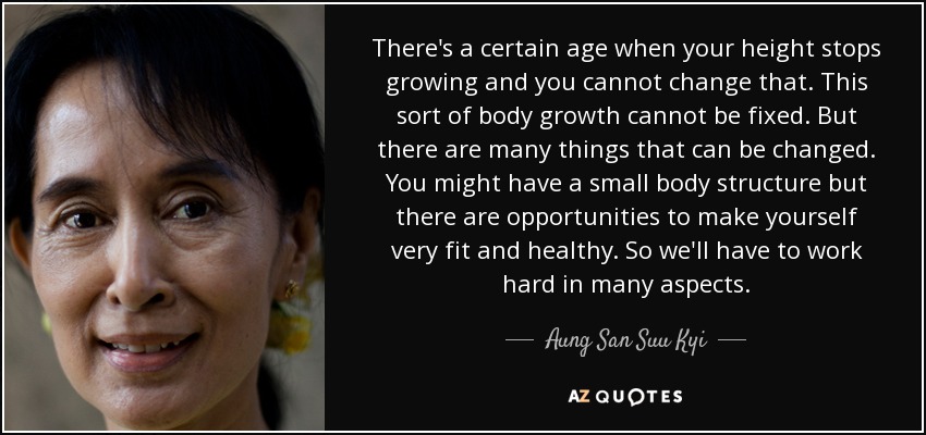 There's a certain age when your height stops growing and you cannot change that. This sort of body growth cannot be fixed. But there are many things that can be changed. You might have a small body structure but there are opportunities to make yourself very fit and healthy. So we'll have to work hard in many aspects. - Aung San Suu Kyi