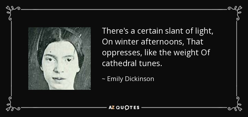 There's a certain slant of light, On winter afternoons, That oppresses, like the weight Of cathedral tunes. - Emily Dickinson
