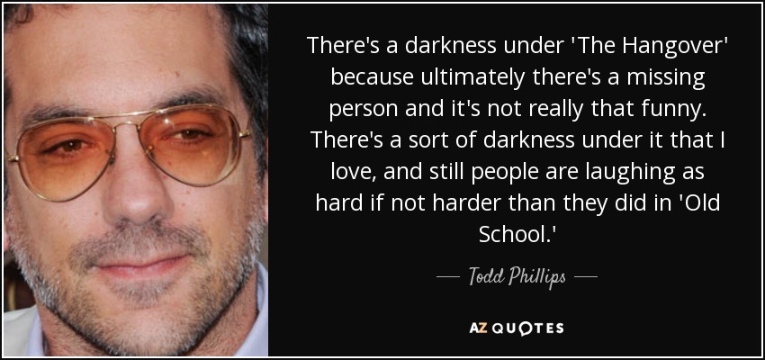 There's a darkness under 'The Hangover' because ultimately there's a missing person and it's not really that funny. There's a sort of darkness under it that I love, and still people are laughing as hard if not harder than they did in 'Old School.' - Todd Phillips