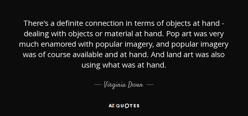 There's a definite connection in terms of objects at hand - dealing with objects or material at hand. Pop art was very much enamored with popular imagery, and popular imagery was of course available and at hand. And land art was also using what was at hand. - Virginia Dwan