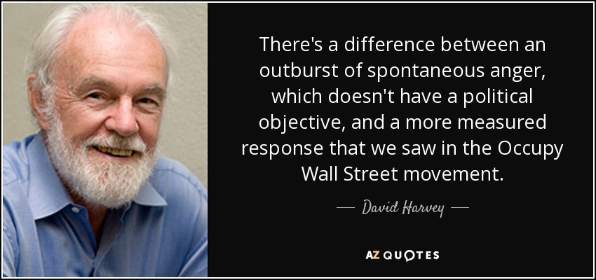 There's a difference between an outburst of spontaneous anger, which doesn't have a political objective, and a more measured response that we saw in the Occupy Wall Street movement. - David Harvey