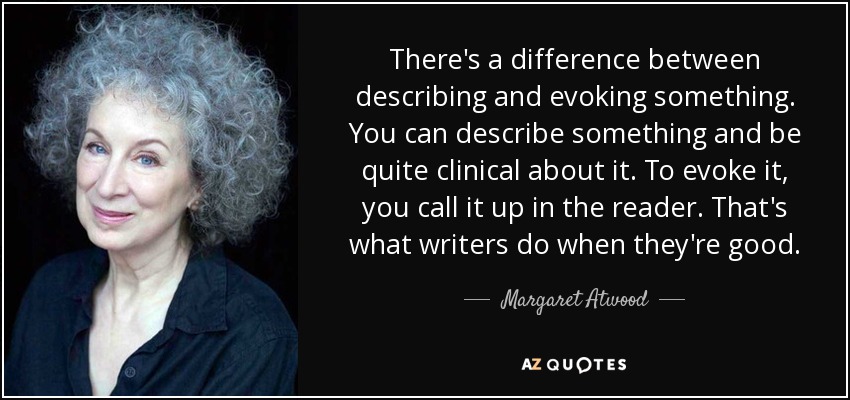 There's a difference between describing and evoking something. You can describe something and be quite clinical about it. To evoke it, you call it up in the reader. That's what writers do when they're good. - Margaret Atwood